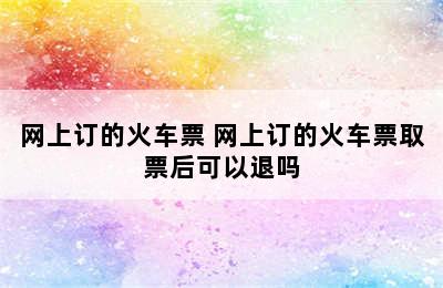 网上订的火车票 网上订的火车票取票后可以退吗